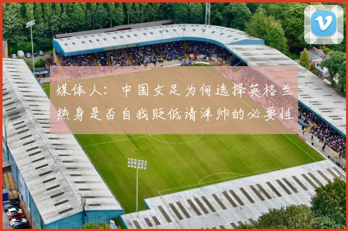 媒体人：中国女足为何选择英格兰热身是否自我贬低请洋帅的必要性何在