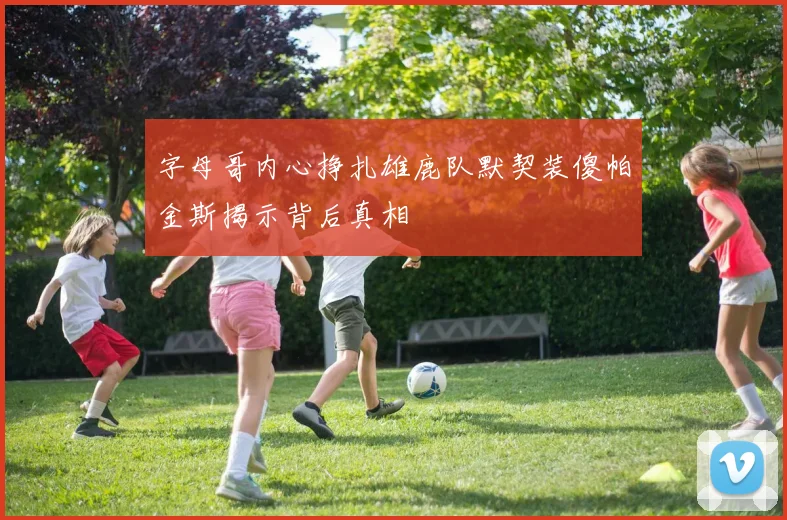 字母哥内心挣扎雄鹿队默契装傻帕金斯揭示背后真相