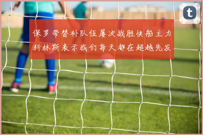 保罗带替补队伍屡次战胜快船主力科林斯表示我们每天都在超越先发