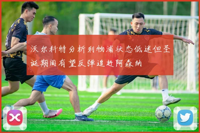 沃尔科特分析利物浦状态低迷但圣诞期间有望反弹追赶阿森纳