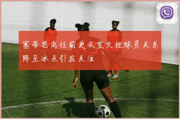塞蒂恩离任前更衣室失控球员关系降至冰点引发关注