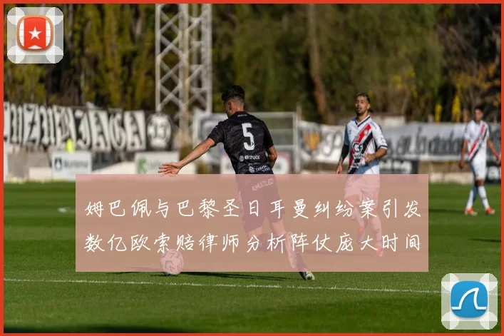 姆巴佩与巴黎圣日耳曼纠纷案引发数亿欧索赔律师分析阵仗庞大时间漫长