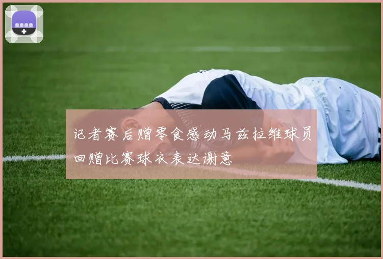 记者赛后赠零食感动马兹拉维球员回赠比赛球衣表达谢意