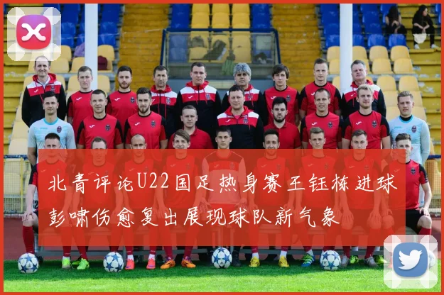 北青评论U22国足热身赛王钰栋进球彭啸伤愈复出展现球队新气象