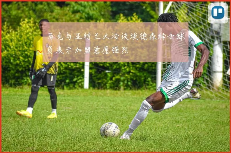 马竞与亚特兰大洽谈埃德森转会球员表示加盟意愿强烈