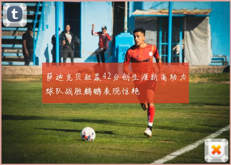 萨迪克贝狂轰42分创生涯新高助力球队战胜鹈鹕表现惊艳