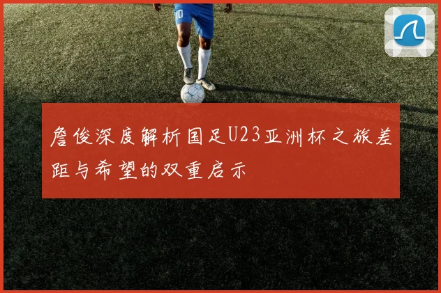 詹俊深度解析国足U23亚洲杯之旅差距与希望的双重启示