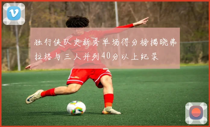 独行侠队史新秀单场得分榜揭晓弗拉格与三人并列40分以上纪录