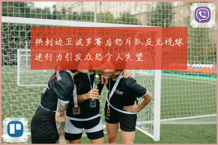 热刺边卫波罗赛后怒斥队友无视球迷行为引发众怒令人失望