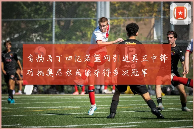 肯扬马丁回忆若篮网引进真正中锋对抗奥尼尔或能夺得多次冠军