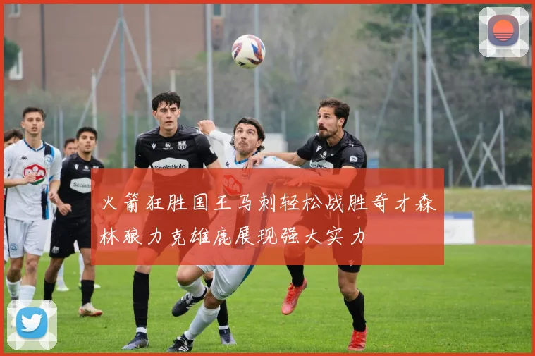 火箭狂胜国王马刺轻松战胜奇才森林狼力克雄鹿展现强大实力