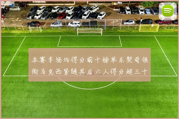 本赛季场均得分前十榜单东契奇领衔马克西紧随其后六人得分超三十