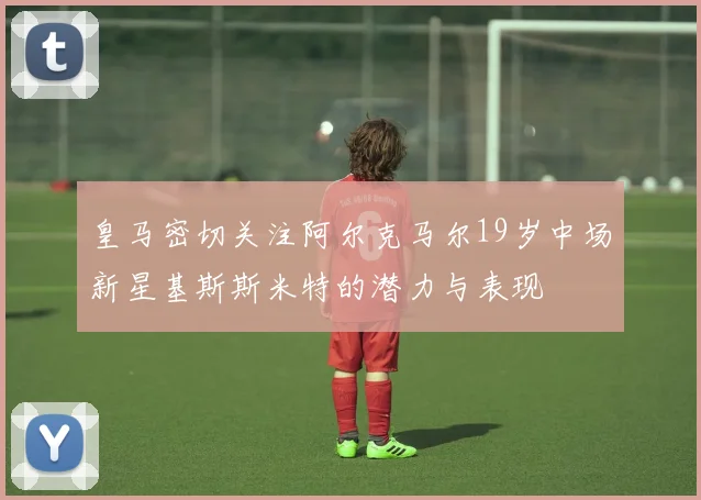 皇马密切关注阿尔克马尔19岁中场新星基斯斯米特的潜力与表现