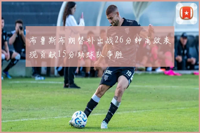 布鲁斯布朗替补出战26分钟高效表现贡献15分助球队争胜
