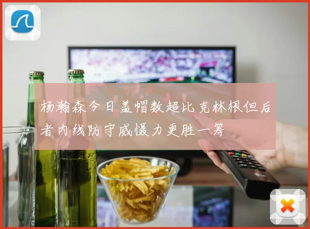 杨瀚森今日盖帽数超比克林根但后者内线防守威慑力更胜一筹