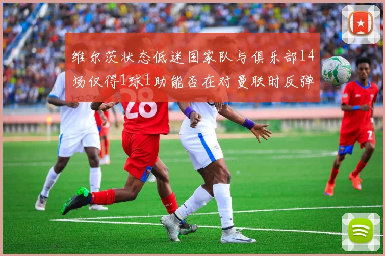 维尔茨状态低迷国家队与俱乐部14场仅得1球1助能否在对曼联时反弹
