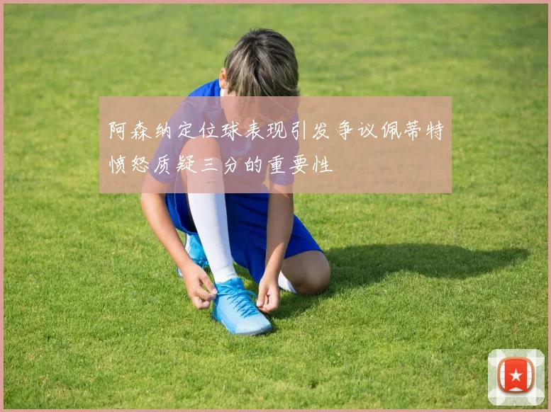 阿森纳定位球表现引发争议佩蒂特愤怒质疑三分的重要性