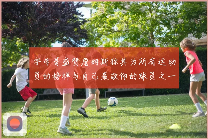 字母哥盛赞詹姆斯称其为所有运动员的榜样与自己最敬仰的球员之一