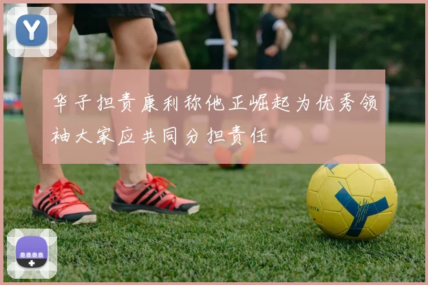 华子担责康利称他正崛起为优秀领袖大家应共同分担责任