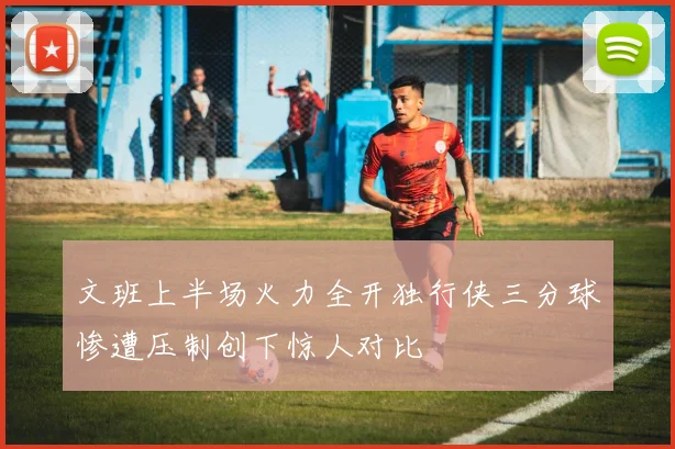文班上半场火力全开独行侠三分球惨遭压制创下惊人对比