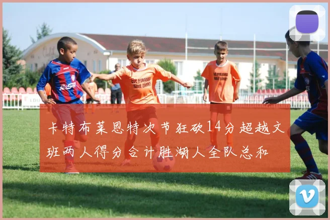 卡特布莱恩特次节狂砍14分超越文班两人得分合计胜湖人全队总和