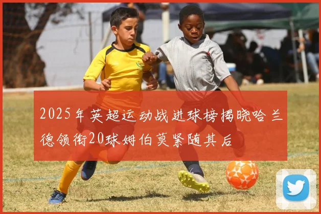 2025年英超运动战进球榜揭晓哈兰德领衔20球姆伯莫紧随其后