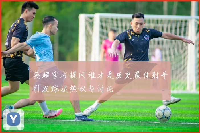 英超官方提问谁才是历史最佳射手引发球迷热议与讨论