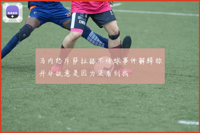 马内怒斥萨拉赫不传球事件解释称并非故意是因为没看到我
