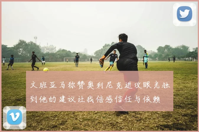 文班亚马称赞奥利尼克进攻眼光独到他的建议让我倍感信任与依赖