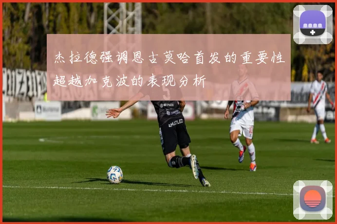 杰拉德强调恩古莫哈首发的重要性超越加克波的表现分析