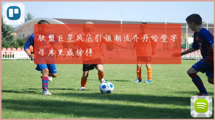 联盟巨星风范引领潮流乔丹哈登字母库里成榜样