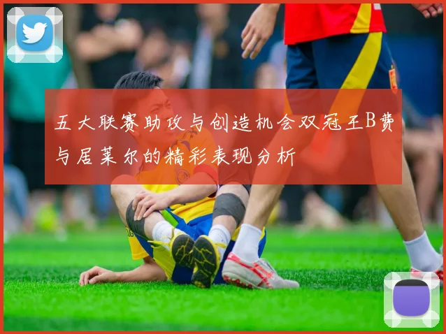 五大联赛助攻与创造机会双冠王B费与居莱尔的精彩表现分析